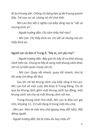 75
đi lại ở trong sân. Chồng chị đang làm gì đó ở xung quanh
đây. Trẻ con vui vẻ, chúng nó chỉ chơi thôi.
Nhi Lan đúc kết ý nghĩa của kiếp sống này là “vất vả
nhưng bình an”.
- Người hướng dẫn: Chị cảm thấy thế nào?
- Nhi Lan: Chị thấy bình an, chị vất vả nhưng mà chị
thấy bình an.
Người con cô đơn ở Trung Á: “Mẹ ơi, con yêu mẹ!”
- Người hướng dẫn: Bây giờ chị hãy đi ra khỏi khung
cảnh hiện tại. Chúng ta hãy đi sang một khung cảnh khác
nơi có sự kiện quan trọng với chị.
- Nhi Lan: Quay rất nhanh, quay rất nhanh, như là
lốc xoáy (im lặng rất lâu).
Sau khi rời bỏ khung cảnh của kiếp sống ở Hà Lan,
Nhi Lan trở về một cuộc đời khác ở Trung Đông. Chị đi
qua ba khung cảnh gồm một khung cảnh lao động, một
khung cảnh với cha và một khung cảnh với mẹ.
Trong khung cảnh thứ nhất, Nhi Lan là đứa con gái
nhỏ, khoảng 12, 13 tuổi đang ở trong một khu chợ.
- Nhi Lan: Như là một khu chợ (giọng thay đổi hẳn). Rất
đông người.
- Người hướng dẫn: Đó là châu Âu hay châu Á?
 