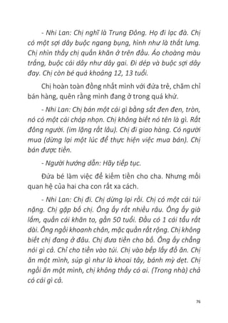 76
- Nhi Lan: Chị nghĩ là Trung Đông. Họ đi lạc đà. Chị
có một sợi dây buộc ngang bụng, hình như là thắt lưng.
Chị nhìn thấy chị quấn khăn ở trên đầu. Áo choàng màu
trắng, buộc cái dây như dây gai. Đi dép và buộc sợi dây
đay. Chị còn bé quá khoảng 12, 13 tuổi.
Chị hoàn toàn đồng nhất mình với đứa trẻ, chăm chỉ
bán hàng, quên rằng mình đang ở trong quá khứ.
- Nhi Lan: Chị bán một cái gì bằng sắt đen đen, tròn,
nó có một cái chóp nhọn. Chị không biết nó tên là gì. Rất
đông người. (im lặng rất lâu). Chị đi giao hàng. Có người
mua (dừng lại một lúc để thực hiện việc mua bán). Chị
bán được tiền.
- Người hướng dẫn: Hãy tiếp tục.
Đứa bé làm việc để kiếm tiền cho cha. Nhưng mối
quan hệ của hai cha con rất xa cách.
- Nhi Lan: Chị đi. Chị dừng lại rồi. Chị có một cái túi
nặng. Chị gặp bố chị. Ông ấy rất nhiều râu. Ông ấy già
lắm, quấn cái khăn to, gần 50 tuổi. Đầu có 1 cái tẩu rất
dài. Ông ngồi khoanh chân, mặc quần rất rộng. Chị không
biết chị đang ở đâu. Chị đưa tiền cho bố. Ông ấy chẳng
nói gì cả. Chỉ cho tiền vào túi. Chị vào bếp lấy đồ ăn. Chị
ăn một mình, súp gì như là khoai tây, bánh mỳ dẹt. Chị
ngồi ăn một mình, chị không thấy có ai. (Trong nhà) chả
có cái gì cả.
 
