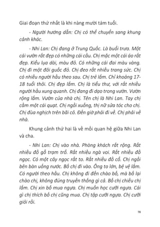 78
Giai đoạn thứ nhất là khi nàng mười tám tuổi.
- Người hướng dẫn: Chị có thể chuyển sang khung
cảnh khác.
- Nhi Lan: Chị đang ở Trung Quốc. Là buổi trưa. Một
cái vườn rất đẹp có những cái cầu. Chị mặc một cái áo rất
đẹp. Kiểu lụa dài, màu đỏ. Có những cái đai màu vàng.
Chị đi một đôi guốc đỏ. Chị đeo rất nhiều trang sức. Chị
có nhiều người hầu theo sau. Chị trẻ lắm. Chỉ khoảng 17-
18 tuổi thôi. Chị đẹp lắm. Chị là tiểu thư, với rất nhiều
người hầu xung quanh. Chị đang đi dạo trong vườn. Vườn
rộng lắm. Vườn của nhà chị. Tên chị là Nhi Lan. Tay chị
cầm một cái quạt. Chị ngồi xuống, thị nữ sửa tóc cho chị.
Chị đùa nghịch trên bãi cỏ. Đến giờ phải đi về. Chị phải về
nhà.
Khung cảnh thứ hai là về mối quan hệ giữa Nhi Lan
và cha.
- Nhi Lan: Chị vào nhà. Phòng khách rất rộng. Rất
nhiều đồ gỗ trạm trổ. Rất nhiều ngà voi. Rất nhiều đồ
ngọc. Có một cây ngọc rất to. Rất nhiều đồ cổ. Chị ngồi
bên bàn uống nước. Bố chị đi vào. Ông to lớn, bệ vệ lắm.
Có người theo hầu. Chị không đi đến chào bố, mà bố lại
chào chị, không đúng truyền thống gì cả. Bố chị chiều chị
lắm. Chị xin bố mua ngựa. Chị muốn học cưỡi ngựa. Cái
gì chị thích bố chị cũng mua. Chị tập cưỡi ngựa. Chị cưỡi
giỏi rồi.
 