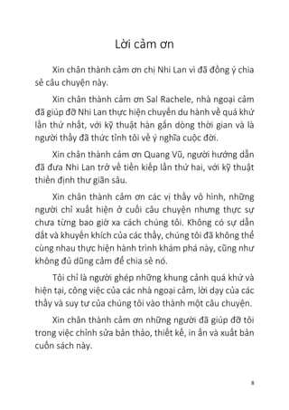 8
Lời cảm ơn
Xin chân thành cảm ơn chị Nhi Lan vì đã đồng ý chia
sẻ câu chuyện này.
Xin chân thành cảm ơn Sal Rachele, nhà ngoại cảm
đã giúp đỡ Nhi Lan thực hiện chuyến du hành về quá khứ
lần thứ nhất, với kỹ thuật hàn gắn dòng thời gian và là
người thầy đã thức tỉnh tôi về ý nghĩa cuộc đời.
Xin chân thành cảm ơn Quang Vũ, người hướng dẫn
đã đưa Nhi Lan trở về tiền kiếp lần thứ hai, với kỹ thuật
thiền định thư giãn sâu.
Xin chân thành cảm ơn các vị thầy vô hình, những
người chỉ xuất hiện ở cuối câu chuyện nhưng thực sự
chưa từng bao giờ xa cách chúng tôi. Không có sự dẫn
dắt và khuyến khích của các thầy, chúng tôi đã không thể
cùng nhau thực hiện hành trình khám phá này, cũng như
không đủ dũng cảm để chia sẻ nó.
Tôi chỉ là người ghép những khung cảnh quá khứ và
hiện tại, công việc của các nhà ngoại cảm, lời dạy của các
thầy và suy tư của chúng tôi vào thành một câu chuyện.
Xin chân thành cảm ơn những người đã giúp đỡ tôi
trong việc chỉnh sửa bản thảo, thiết kế, in ấn và xuất bản
cuốn sách này.
 