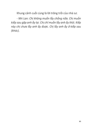 80
Khung cảnh cuối cùng là lời trăng trối của nhà sư.
- Nhi Lan: Chị không muốn lấy chồng nữa. Chị muốn
kiếp sau gặp anh ấy lại. Chị chỉ muốn lấy anh ấy thôi. Kiếp
này chị chưa lấy anh ấy được. Chị lấy anh ấy ở kiếp sau
(khóc).
 
