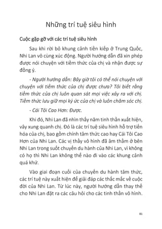 81
Những trí tuệ siêu hình
Cuộc gặp gỡ với các trí tuệ siêu hình
Sau khi rời bỏ khung cảnh tiền kiếp ở Trung Quốc,
Nhi Lan vô cùng xúc động. Người hướng dẫn đã xin phép
được nói chuyện với tiềm thức của chị và nhận được sự
đồng ý.
- Người hướng dẫn: Bây giờ tôi có thể nói chuyện với
chuyện với tiềm thức của chị được chưa? Tôi biết rằng
tiềm thức của chị luôn quan sát mọi việc xảy ra với chị.
Tiềm thức lưu giữ mọi ký ức của chị và luôn chăm sóc chị.
- Cái Tôi Cao Hơn: Được.
Khi đó, Nhi Lan đã nhìn thấy năm tinh thần xuất hiện,
vây xung quanh chị. Đó là các trí tuệ siêu hình hỗ trợ tiến
hóa của chị, bao gồm chính tâm thức cao hay Cái Tôi Cao
Hơn của Nhi Lan. Các vị thầy vô hình đã âm thầm ở bên
Nhi Lan trong suốt chuyến du hành của Nhi Lan, vì không
có họ thì Nhi Lan không thể nào đi vào các khung cảnh
quá khứ.
Vào giai đoạn cuối của chuyến du hành tâm thức,
các trí tuệ này xuất hiện để giải đáp các thắc mắc về cuộc
đời của Nhi Lan. Từ lúc này, người hướng dẫn thay thế
cho Nhi Lan đặt ra các câu hỏi cho các tinh thần vô hình.
 