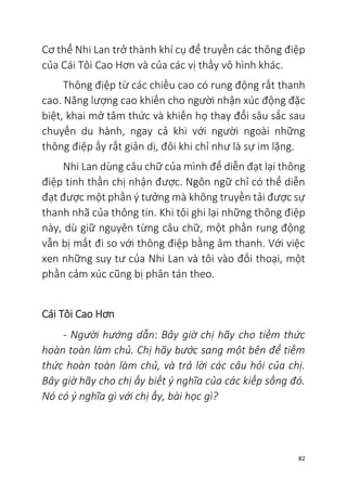 82
Cơ thể Nhi Lan trở thành khí cụ để truyền các thông điệp
của Cái Tôi Cao Hơn và của các vị thầy vô hình khác.
Thông điệp từ các chiều cao có rung động rất thanh
cao. Năng lượng cao khiến cho người nhận xúc động đặc
biệt, khai mở tâm thức và khiến họ thay đổi sâu sắc sau
chuyến du hành, ngay cả khi với người ngoài những
thông điệp ấy rất giản dị, đôi khi chỉ như là sự im lặng.
Nhi Lan dùng câu chữ của mình để diễn đạt lại thông
điệp tinh thần chị nhận được. Ngôn ngữ chỉ có thể diễn
đạt được một phần ý tưởng mà không truyền tải được sự
thanh nhã của thông tin. Khi tôi ghi lại những thông điệp
này, dù giữ nguyên từng câu chữ, một phần rung động
vẫn bị mất đi so với thông điệp bằng âm thanh. Với việc
xen những suy tư của Nhi Lan và tôi vào đối thoại, một
phần cảm xúc cũng bị phân tán theo.
Cái Tôi Cao Hơn
- Người hướng dẫn: Bây giờ chị hãy cho tiềm thức
hoàn toàn làm chủ. Chị hãy bước sang một bên để tiềm
thức hoàn toàn làm chủ, và trả lời các câu hỏi của chị.
Bây giờ hãy cho chị ấy biết ý nghĩa của các kiếp sống đó.
Nó có ý nghĩa gì với chị ấy, bài học gì?
 