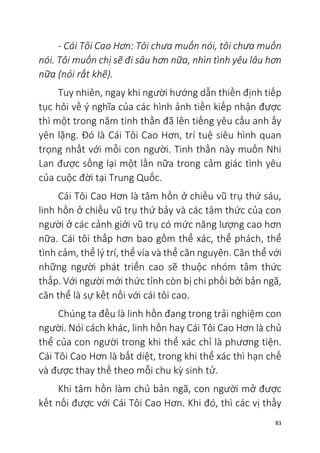 83
- Cái Tôi Cao Hơn: Tôi chưa muốn nói, tôi chưa muốn
nói. Tôi muốn chị sẽ đi sâu hơn nữa, nhìn tình yêu lâu hơn
nữa (nói rất khẽ).
Tuy nhiên, ngay khi người hướng dẫn thiền định tiếp
tục hỏi về ý nghĩa của các hình ảnh tiền kiếp nhận được
thì một trong năm tinh thần đã lên tiếng yêu cầu anh ấy
yên lặng. Đó là Cái Tôi Cao Hơn, trí tuệ siêu hình quan
trọng nhất với mỗi con người. Tinh thần này muốn Nhi
Lan được sống lại một lần nữa trong cảm giác tình yêu
của cuộc đời tại Trung Quốc.
Cái Tôi Cao Hơn là tâm hồn ở chiều vũ trụ thứ sáu,
linh hồn ở chiều vũ trụ thứ bảy và các tâm thức của con
người ở các cảnh giới vũ trụ có mức năng lượng cao hơn
nữa. Cái tôi thấp hơn bao gồm thể xác, thể phách, thể
tình cảm, thể lý trí, thể vía và thể căn nguyên. Căn thể với
những người phát triển cao sẽ thuộc nhóm tâm thức
thấp. Với người mới thức tỉnh còn bị chi phối bởi bản ngã,
căn thể là sự kết nối với cái tôi cao.
Chúng ta đều là linh hồn đang trong trải nghiệm con
người. Nói cách khác, linh hồn hay Cái Tôi Cao Hơn là chủ
thể của con người trong khi thể xác chỉ là phương tiện.
Cái Tôi Cao Hơn là bất diệt, trong khi thể xác thì hạn chế
và được thay thế theo mỗi chu kỳ sinh tử.
Khi tâm hồn làm chủ bản ngã, con người mở được
kết nối được với Cái Tôi Cao Hơn. Khi đó, thì các vị thầy
 