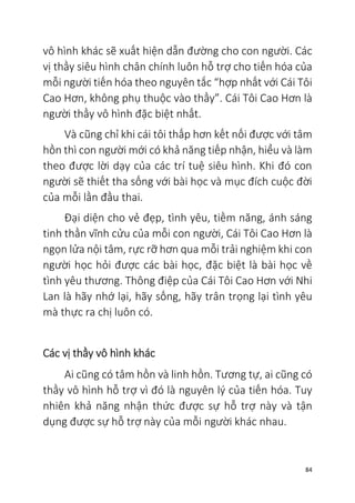 84
vô hình khác sẽ xuất hiện dẫn đường cho con người. Các
vị thầy siêu hình chân chính luôn hỗ trợ cho tiến hóa của
mỗi người tiến hóa theo nguyên tắc “hợp nhất với Cái Tôi
Cao Hơn, không phụ thuộc vào thầy”. Cái Tôi Cao Hơn là
người thầy vô hình đặc biệt nhất.
Và cũng chỉ khi cái tôi thấp hơn kết nối được với tâm
hồn thì con người mới có khả năng tiếp nhận, hiểu và làm
theo được lời dạy của các trí tuệ siêu hình. Khi đó con
người sẽ thiết tha sống với bài học và mục đích cuộc đời
của mỗi lần đầu thai.
Đại diện cho vẻ đẹp, tình yêu, tiềm năng, ánh sáng
tinh thần vĩnh cửu của mỗi con người, Cái Tôi Cao Hơn là
ngọn lửa nội tâm, rực rỡ hơn qua mỗi trải nghiệm khi con
người học hỏi được các bài học, đặc biệt là bài học về
tình yêu thương. Thông điệp của Cái Tôi Cao Hơn với Nhi
Lan là hãy nhớ lại, hãy sống, hãy trân trọng lại tình yêu
mà thực ra chị luôn có.
Các vị thầy vô hình khác
Ai cũng có tâm hồn và linh hồn. Tương tự, ai cũng có
thầy vô hình hỗ trợ vì đó là nguyên lý của tiến hóa. Tuy
nhiên khả năng nhận thức được sự hỗ trợ này và tận
dụng được sự hỗ trợ này của mỗi người khác nhau.
 