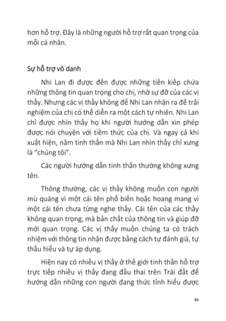 86
hơn hỗ trợ. Đây là những người hỗ trợ rất quan trọng của
mỗi cá nhân.
Sự hỗ trợ vô danh
Nhi Lan đi được đến được những tiền kiếp chứa
những thông tin quan trọng cho chị, nhờ sự đỡ của các vị
thầy. Nhưng các vị thầy không để Nhi Lan nhận ra để trải
nghiệm của chị có thể diễn ra một cách tự nhiên. Nhi Lan
chỉ được nhìn thấy họ khi người hướng dẫn xin phép
được nói chuyện với tiềm thức của chị. Và ngay cả khi
xuất hiện, năm tinh thần mà Nhi Lan nhìn thấy chỉ xưng
là “chúng tôi”.
Các người hướng dẫn tinh thần thường không xưng
tên.
Thông thường, các vị thầy không muốn con người
mù quáng vì một cái tên phổ biến hoặc hoang mang vì
một cái tên chưa từng nghe thấy. Cái tên của các thầy
không quan trọng, mà bản chất của thông tin và giúp đỡ
mới quan trọng. Các vị thầy muốn chúng ta có trách
nhiệm với thông tin nhận được bằng cách tự đánh giá, tự
thấu hiểu và tự áp dụng.
Hiện nay có nhiều vị thầy ở thế giới tinh thần hỗ trợ
trực tiếp nhiều vị thầy đang đầu thai trên Trái đất để
hướng dẫn những con người đang thức tỉnh hiểu được
 