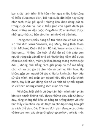 87
bản chất hành trình linh hồn mình qua nhiều kiếp sống
và hiểu được mục đích, bài học cuộc đời hiện nay cũng
như cách thức giải quyết những khó khăn đang đặt ra
trong cuộc đời họ. Các vị thầy giúp con người đánh giá
được những sự kiện cuộc sống để từ đó nhận thức được
những sự thật cơ bản về chính mình và về tiến hóa.
Trong các vị thầy đang hỗ trợ nhân loại có các Chân
sư như đức Jesus Sananda, mẹ Mary, tổng lãnh thiên
thần Michael, Quán thế âm Bồ tát, Yogananda, chân sư
Kuthumi,… Những tên tuổi vĩ đại đó có thể giúp con
người trong các vấn đề nhỏ bé như không kiềm chế được
cảm xúc, thất tình, mất việc làm, hoang mang trước cuộc
đời…, không phải bằng cách giải pháp cụ thể mà bằng
cách chỉ ra các giá trị tâm hồn và bài học tiến hóa. Họ
không gặp con người để sửa chữa lại kinh sách hay tiểu
sử của mình, mà giúp con người hiểu tiểu sử của chính
mình, quy luật vận động của nó và nhờ đó tự mỗi người
sẽ viết nên những chương sách cuộc đời mới.
Vì không biết chính vẻ đẹp tâm hồn mình nên phần
lớn con người không hiểu được những điều các Chân sự
dạy, càng không thể liên lạc bằng tư tưởng được với các
bậc thầy của nhân loại dù thực sự cho họ không bao giờ
xa cách thế gian. Các Chân sư đơn giản đang ở các chiều
vũ trụ cao hơn, các vùng năng lượng cao hơn, với các mức
 