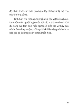 88
độ nhận thức cao hơn bao trùm lấy chiều vật lý mà con
người đang sống.
Linh hồn của mỗi người ở gần với các vị thầy vô hình.
Linh hồn mỗi người hợp nhất với các vị thầy vô hình. Khi
đủ năng lực tâm linh mỗi người sẽ biết các vị thầy của
mình. Sớm hay muộn, mỗi người sẽ hiểu rằng mình chưa
bao giờ cô độc trên con đường tiến hóa.
 
