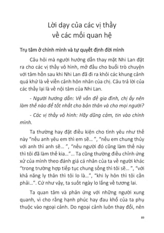 89
Lời dạy của các vị thầy
về các mối quan hệ
Trụ tâm ở chính mình và tự quyết định đời mình
Câu hỏi mà người hướng dẫn thay mặt Nhi Lan đặt
ra cho các vị thầy vô hình, mở đầu cho buổi trò chuyện
với tâm hồn sau khi Nhi Lan đã đi ra khỏi các khung cảnh
quá khứ là về viễn cảnh hôn nhân của chị. Câu trả lời của
các thầy lại là về nội tâm của Nhi Lan.
- Người hướng dẫn: Về vấn đề gia đình, chị ấy nên
làm thế nào để tốt nhất cho bản thân và cho mọi người?
- Các vị thầy vô hình: Hãy dũng cảm, tin vào chính
mình.
Ta thường hay đặt điều kiện cho tình yêu như thế
này “nếu anh yêu em thì em sẽ… ”, “nếu em chung thủy
với anh thì anh sẽ… ”, “nếu người đó cũng làm thế này
thì tôi đã làm thế kia…”… Ta cũng thường điều chỉnh ứng
xử của mình theo đánh giá cá nhân của ta về người khác
“trong trường hợp tiếp tục chung sống thì tôi sẽ… ”, “với
khả năng ly thân thì tôi lo là…”, “khi ly hôn thì tôi cần
phải…”. Cứ như vậy, ta suốt ngày lo lắng về tương lai.
Ta quan tâm và phản ứng với những người xung
quanh, vì cho rằng hạnh phúc hay đau khổ của ta phụ
thuộc vào ngoại cảnh. Do ngoại cảnh luôn thay đổi, nên
 