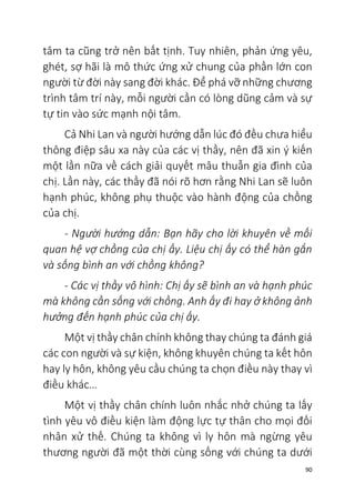 90
tâm ta cũng trở nên bất tịnh. Tuy nhiên, phản ứng yêu,
ghét, sợ hãi là mô thức ứng xử chung của phần lớn con
người từ đời này sang đời khác. Để phá vỡ những chương
trình tâm trí này, mỗi người cần có lòng dũng cảm và sự
tự tin vào sức mạnh nội tâm.
Cả Nhi Lan và người hướng dẫn lúc đó đều chưa hiểu
thông điệp sâu xa này của các vị thầy, nên đã xin ý kiến
một lần nữa về cách giải quyết mâu thuẫn gia đình của
chị. Lần này, các thầy đã nói rõ hơn rằng Nhi Lan sẽ luôn
hạnh phúc, không phụ thuộc vào hành động của chồng
của chị.
- Người hướng dẫn: Bạn hãy cho lời khuyên về mối
quan hệ vợ chồng của chị ấy. Liệu chị ấy có thể hàn gắn
và sống bình an với chồng không?
- Các vị thầy vô hình: Chị ấy sẽ bình an và hạnh phúc
mà không cần sống với chồng. Anh ấy đi hay ở không ảnh
hưởng đến hạnh phúc của chị ấy.
Một vị thầy chân chính không thay chúng ta đánh giá
các con người và sự kiện, không khuyên chúng ta kết hôn
hay ly hôn, không yêu cầu chúng ta chọn điều này thay vì
điều khác…
Một vị thầy chân chính luôn nhắc nhở chúng ta lấy
tình yêu vô điều kiện làm động lực tự thân cho mọi đối
nhân xử thế. Chúng ta không vì ly hôn mà ngừng yêu
thương người đã một thời cùng sống với chúng ta dưới
 