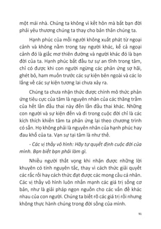 91
một mái nhà. Chúng ta không vì kết hôn mà bắt bạn đời
phải yêu thương chúng ta thay cho bản thân chúng ta.
Hạnh phúc của mỗi người không xuất phát từ ngoại
cảnh và không nằm trong tay người khác, kể cả ngoại
cảnh đó là giấc mơ thiên đường và người khác đó là bạn
đời của ta. Hạnh phúc bắt đầu tư sự an tĩnh trong tâm,
chỉ có được khi con người ngừng các phản ứng sợ hãi,
ghét bỏ, ham muốn trước các sự kiện bên ngoài và các lo
lắng về các sự kiện tương lai chưa xảy ra.
Chúng ta chưa nhận thức được chính mô thức phản
ứng tiêu cực của tâm là nguyên nhân của các thăng trầm
của hết lần đầu thai này đến lần đầu thai khác. Những
con người và sự kiện đến và đi trong cuộc đời chỉ là các
kích thích khiến tâm ta phản ứng lại theo chương trình
có sẵn. Họ không phải là nguyên nhân của hạnh phúc hay
đau khổ của ta. Vạn sự tại tâm là như thế.
- Các vị thầy vô hình: Hãy tự quyết định cuộc đời của
mình. Bạn biết bạn phải làm gì.
Nhiều người thất vọng khi nhận được những lời
khuyên có tính nguyên tắc, thay vì cách thức giải quyết
các rắc rối hay cách thức đạt được các mong cầu cá nhân.
Các vị thầy vô hình luôn nhấn mạnh các giá trị sống cơ
bản, như là giải pháp ngọn nguồn cho các vấn đề khác
nhau của con người. Chúng ta biết rõ các giá trị rồi nhưng
không thực hành chúng trong đời sống của mình.
 