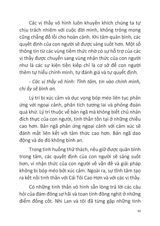 92
Các vị thầy vô hình luôn khuyến khích chúng ta tự
chịu trách nhiệm với cuộc đời mình, không trông mong
cũng chẳng đổ lỗi cho hoàn cảnh. Khi tâm quân bình, các
quyết định của con người sẽ được sáng suốt hơn. Một số
thông tin từ các vùng tiềm thức nhờ có sự hỗ trợ của các
vị thầy được chuyển sang vùng nhận thức của con người
như là các sự kiện tiền kiếp chỉ là cơ sở để con người
thêm tự hiểu chính mình, tự đánh giá và tự quyết định.
- Các vị thầy vô hình: Tĩnh tâm, tin vào chính mình,
chị ấy sẽ bình an.
Lý trí bị xúc cảm và dục vọng bóp méo liên tục phản
ứng với ngoại cảnh, phân tích tương lai và phỏng đoán
quá khứ. Lý trí thuộc về bản ngã mà không biết chủ nhân
đích thực của con người, tinh thần tồn tại ở những chiều
cao hơn. Bản ngã phản ứng ngoại cảnh với cảm xúc sẽ
đánh mất liên kết với tâm thức cao hơn. Bản ngã dao
động và do đó không bình an.
Trong tình huống thử thách, nếu giữ được quân bình
trong tâm, các quyết định của con người sẽ sáng suốt
hơn, vì nhận thức của con người về vấn đề và giải pháp
không bị bóp méo bởi xúc cảm. Ngoài ra, sự tĩnh tâm tạo
ra kết nối tinh thần với Cái Tôi Cao Hơn và với các vị thầy.
Có những tinh thần vô hình sẵn lòng trả lời các câu
hỏi của đám đông sợ hãi và toan tính đông nghịt ở những
điểm đồng cốt. Nhi Lan và tôi đã từng gặp những tinh
 
