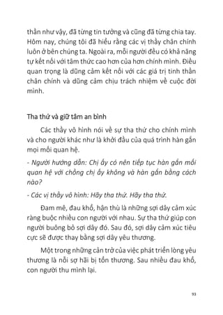 93
thần như vậy, đã từng tin tưởng và cũng đã từng chia tay.
Hôm nay, chúng tôi đã hiểu rằng các vị thầy chân chính
luôn ở bên chúng ta. Ngoài ra, mỗi người đều có khả năng
tự kết nối với tâm thức cao hơn của hơn chính mình. Điều
quan trọng là dũng cảm kết nối với các giá trị tinh thần
chân chính và dũng cảm chịu trách nhiệm về cuộc đời
mình.
Tha thứ và giữ tâm an bình
Các thầy vô hình nói về sự tha thứ cho chính mình
và cho người khác như là khởi đầu của quá trình hàn gắn
mọi mối quan hệ.
- Người hướng dẫn: Chị ấy có nên tiếp tục hàn gắn mối
quan hệ với chồng chị ấy không và hàn gắn bằng cách
nào?
- Các vị thầy vô hình: Hãy tha thứ. Hãy tha thứ.
Đam mê, đau khổ, hận thù là những sợi dây cảm xúc
ràng buộc nhiều con người với nhau. Sự tha thứ giúp con
người buông bỏ sợi dây đó. Sau đó, sợi dây cảm xúc tiêu
cực sẽ được thay bằng sợi dây yêu thương.
Một trong những cản trở của việc phát triển lòng yêu
thương là nỗi sợ hãi bị tổn thương. Sau nhiều đau khổ,
con người thu mình lại.
 