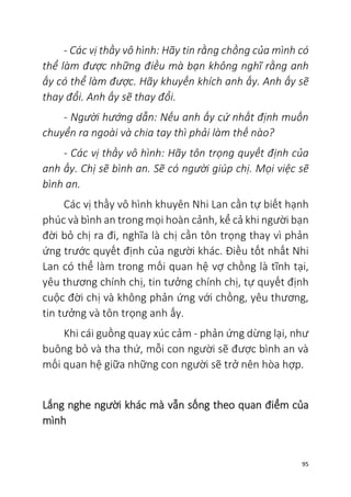 95
- Các vị thầy vô hình: Hãy tin rằng chồng của mình có
thể làm được những điều mà bạn không nghĩ rằng anh
ấy có thể làm được. Hãy khuyến khích anh ấy. Anh ấy sẽ
thay đổi. Anh ấy sẽ thay đổi.
- Người hướng dẫn: Nếu anh ấy cứ nhất định muốn
chuyển ra ngoài và chia tay thì phải làm thế nào?
- Các vị thầy vô hình: Hãy tôn trọng quyết định của
anh ấy. Chị sẽ bình an. Sẽ có người giúp chị. Mọi việc sẽ
bình an.
Các vị thầy vô hình khuyên Nhi Lan cần tự biết hạnh
phúc và bình an trong mọi hoàn cảnh, kể cả khi người bạn
đời bỏ chị ra đi, nghĩa là chị cần tôn trọng thay vì phản
ứng trước quyết định của người khác. Điều tốt nhất Nhi
Lan có thể làm trong mối quan hệ vợ chồng là tĩnh tại,
yêu thương chính chị, tin tưởng chính chị, tự quyết định
cuộc đời chị và không phản ứng với chồng, yêu thương,
tin tưởng và tôn trọng anh ấy.
Khi cái guồng quay xúc cảm - phản ứng dừng lại, như
buông bỏ và tha thứ, mỗi con người sẽ được bình an và
mối quan hệ giữa những con người sẽ trở nên hòa hợp.
Lắng nghe người khác mà vẫn sống theo quan điểm của
mình
 