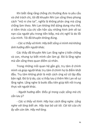 96
Khi biết rằng rằng chồng chị thường đưa ra yêu cầu
và chê trách chị, tôi đã khuyên Nhi Lan sống theo phong
cách “mũ ni che tai”, nghĩa là không phản ứng mà cũng
chẳng làm theo. Nhi Lan không thể dửng dưng như thế,
vì tiềm thức của chị vẫn hằn sâu những hình ảnh về tai
nạn của người yêu trong tiền kiếp, mà chị nghĩ là do lỗi
của mình. Tôi đã khuyên không đúng.
- Các vị thầy vô hình: Hãy biết sống vì mình mà không
ảnh hưởng đến người khác.
Các thầy đã khuyên Nhi Lan lắng nghe ý kiến chồng
và con, nhưng tự biết mình cần làm gì. Đó là lắng nghe
mà vẫn sống theo quan điểm cá nhân.
Trong những mối quan hệ gần gũi, trụ tâm ở chính
mình và giúp người khác trụ tâm ở chính họ là điểm khởi
đầu. Trụ tâm không phải là một cách ứng xử cô lập đầy
bản ngã. Đó là lý do, các vị thầy lưu ý thêm Nhi Lan về sự
lắng nghe. Lắng nghe là bước đầu tiên giúp kết nối trung
thực với người khác.
- Người hướng dẫn: Điều gì trong cuộc sống mà chị
cần lưu ý?
- Các vị thầy vô hình: Hãy học cách lắng nghe. Lắng
nghe với lòng biết ơn. Hãy loại bỏ cái tôi. Cái tôi của chị
ấy vẫn còn lớn. Hãy mở lòng.
 