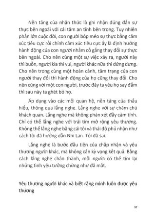 97
Nền tảng của nhận thức là ghi nhận đúng đắn sự
thực bên ngoài với cái tâm an tĩnh bên trong. Tuy nhiên
phần lớn cuộc đời, con người bóp méo sự thực bằng cảm
xúc tiêu cực rồi chính cảm xúc tiêu cực ấy là định hướng
hành động của con người nhằm cố gắng thay đổi sự thực
bên ngoài. Cho nên cùng một sự việc xảy ra, người này
thì buồn, người kia thì vui, người khác nữa thì dửng dưng.
Cho nên trong cùng một hoàn cảnh, tâm trạng của con
người thay đổi thì hành động của họ cũng thay đổi. Cho
nên cùng với một con người, trước đây ta yêu họ say đắm
thì sau này ta ghét bỏ họ.
Áp dụng vào các mối quan hệ, nền tảng của thấu
hiểu, thông qua lắng nghe. Lắng nghe với sự chăm chú
khách quan. Lắng nghe mà không phán xét đầy cảm tính.
Chỉ có thể lắng nghe với trái tim mở rộng yêu thương.
Không thể lắng nghe bằng cái tôi và thái độ phủ nhận như
cách tôi đã hướng dẫn Nhi Lan. Tôi đã sai.
Lắng nghe là bước đầu tiên của chấp nhận và yêu
thương người khác, mà không cần kỳ vọng kết quả. Bằng
cách lắng nghe chân thành, mỗi người có thể tìm lại
những tình yêu tưởng chừng như đã mất.
Yêu thương người khác và biết rằng mình luôn được yêu
thương
 