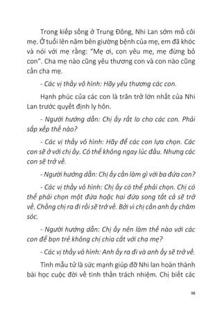 98
Trong kiếp sống ở Trung Đông, Nhi Lan sớm mồ côi
mẹ. Ở tuổi lên năm bên giường bệnh của mẹ, em đã khóc
và nói với mẹ rằng: “Mẹ ơi, con yêu mẹ, mẹ đừng bỏ
con”. Cha mẹ nào cũng yêu thương con và con nào cũng
cần cha mẹ.
- Các vị thầy vô hình: Hãy yêu thương các con.
Hạnh phúc của các con là trăn trở lớn nhất của Nhi
Lan trước quyết định ly hôn.
- Người hướng dẫn: Chị ấy rất lo cho các con. Phải
sắp xếp thế nào?
- Các vị thầy vô hình: Hãy để các con lựa chọn. Các
con sẽ ở với chị ấy. Có thể không ngay lúc đầu. Nhưng các
con sẽ trở về.
- Người hướng dẫn: Chị ấy cần làm gì với ba đứa con?
- Các vị thầy vô hình: Chị ấy có thể phải chọn. Chị có
thể phải chọn một đứa hoặc hai đứa song tất cả sẽ trở
về. Chồng chị ra đi rồi sẽ trở về. Bởi vì chị cần anh ấy chăm
sóc.
- Người hướng dẫn: Chị ấy nên làm thế nào với các
con để bọn trẻ không chị chia cắt với cha mẹ?
- Các vị thầy vô hình: Anh ấy ra đi và anh ấy sẽ trở về.
Tình mẫu tử là sức mạnh giúp đỡ Nhi lan hoàn thành
bài học cuộc đời về tinh thần trách nhiệm. Chị biết các
 