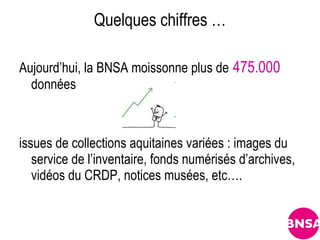 Quelques chiffres …

Aujourd’hui, la BNSA moissonne plus de 475.000
  données



issues de collections aquitaines variées : images du
   service de l’inventaire, fonds numérisés d’archives,
   vidéos du CRDP, notices musées, etc….
 