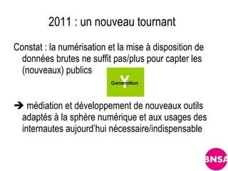 2011 : un nouveau tournant
Constat : la numérisation et la mise à disposition de
  données brutes ne suffit pas/plus pour capter les
  (nouveaux) publics


 médiation et développement de nouveaux outils
 adaptés à la sphère numérique et aux usages des
 internautes aujourd’hui nécessaire/indispensable
 