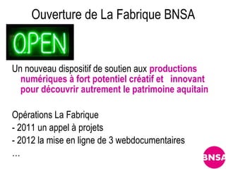 Ouverture de La Fabrique BNSA


Un nouveau dispositif de soutien aux productions
  numériques à fort potentiel créatif et  innovant
  pour découvrir autrement le patrimoine aquitain

Opérations La Fabrique
- 2011 un appel à projets
- 2012 la mise en ligne de 3 webdocumentaires
…
 
