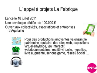 L’ appel à projets La Fabrique
Lancé le 18 juillet 2011
Une enveloppe dédiée de 100.000 €
Ouvert aux collectivités, associations et entreprises
  d’Aquitaine

              Pour des productions innovantes valorisant le
              patrimoine aquitain : des sites web, expositions
              virtuelle/hybride, jeu interactif,
              webdocumentaires, réalité virtuelle, hyperlieu,
              livre augmenté, serious game, réseau social …
 