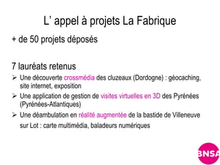 L’ appel à projets La Fabrique
+ de 50 projets déposés

7 lauréats retenus
 Une découverte crossmédia des cluzeaux (Dordogne) : géocaching,
  site internet, exposition
 Une application de gestion de visites virtuelles en 3D des Pyrénées
  (Pyrénées-Atlantiques)
 Une déambulation en réalité augmentée de la bastide de Villeneuve
  sur Lot : carte multimédia, baladeurs numériques
 