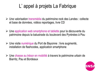 L’ appel à projets La Fabrique

 Une valorisation transmédia du patrimoine rock des Landes : collecte
  et base de données, vidéos reportages, livre CD

 Une application web smartphone et tablette pour la découverte du
  patrimoine depuis la balustrade du boulevard des Pyrénées à Pau

 Une visite numérique du Port de Bayonne : livre augmenté,
  installation de flashcodes, application smartphone

 Une chasse au trésor en mobilité à travers le patrimoine urbain de
  Biarritz, Pau et Bordeaux
 