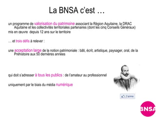 La BNSA c’est …
un programme de valorisation du patrimoine associant la Région Aquitaine, la DRAC
    Aquitaine et les collectivités territoriales partenaires (dont les cinq Conseils Généraux)
mis en œuvre depuis 12 ans sur le territoire

… et trois défis à relever :

une acceptation large de la notion patrimoniale : bâti, écrit, artistique, paysager, oral, de la
    Préhistoire aux 50 dernières années




qui doit s’adresser à tous les publics : de l’amateur au professionnel

uniquement par le biais du média numérique
 