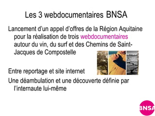Les 3 webdocumentaires BNSA
Lancement d’un appel d’offres de la Région Aquitaine
  pour la réalisation de trois webdocumentaires
  autour du vin, du surf et des Chemins de Saint-
  Jacques de Compostelle

Entre reportage et site internet
Une déambulation et une découverte définie par
  l’internaute lui-même
 