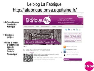 Le blog La Fabrique
          http://lafabrique.bnsa.aquitaine.fr/

> Information sur
    le volet La
    Fabrique


> Suivi des
   projets

> Veille & retour
    d’expérience
    dans le
    champs
    Culture/
    Numérique
 