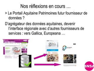 Nos réflexions en cours …
> Le Portail Aquitaine Patrimoines futur fournisseur de
  données ?
D’agrégateur des données aquitaines, devenir
  l’interface régionale avec d’autres fournisseurs de
  services : vers Gallica, Europeana …
 