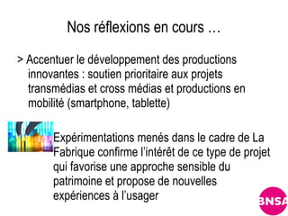 Nos réflexions en cours …
> Accentuer le développement des productions
  innovantes : soutien prioritaire aux projets
  transmédias et cross médias et productions en
  mobilité (smartphone, tablette)

       Expérimentations menés dans le cadre de La
       Fabrique confirme l’intérêt de ce type de projet
       qui favorise une approche sensible du
       patrimoine et propose de nouvelles
       expériences à l’usager
 