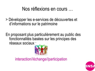 Nos réflexions en cours …
> Développer les e-services de découvertes et
  d’informations sur le patrimoine

En proposant plus particulièrement au public des
  fonctionnalités basées sur les principes des
  réseaux sociaux :


      interaction//échange//participation
 