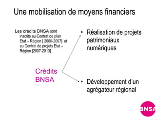 Une mobilisation de moyens financiers

Les crédits BNSA sont
  inscrits au Contrat de plan
                                  • Réalisation de projets
  Etat – Région [ 2000-2007] et     patrimoniaux
  au Contrat de projets Etat –
  Région [2007-2013]                numériques


            Crédits
            BNSA                  • Développement d’un
                                    agrégateur régional
 