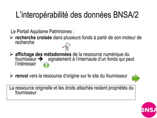 L’interopérabilité des données BNSA/2
Le Portail Aquitaine Patrimoines :
 recherche croisée dans plusieurs fonds à partir de son moteur de
  recherche

 affichage des métadonnées de la ressource numérique du
  fournisseur  signalement à l’internaute d’un fonds qui peut
  l’intéresser

 renvoi vers la ressource d’origine sur le site du fournisseur

La ressource originelle et les droits attachés restent propriétés du
   fournisseur
 