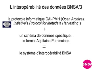 L’interopérabilité des données BNSA/3

le protocole informatique OAI-PMH (Open Archives
    Initiative’s Protocol for Metadata Harvesting )
                       +
       un schéma de données spécifique :
         le format Aquitaine Patrimoines
                       =
       le système d’interopérabilité BNSA
 
