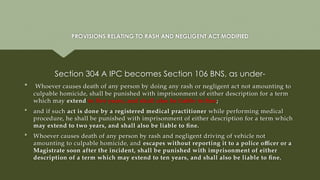 PROVISIONS RELATING TO RASH AND NEGLIGENT ACT MODIFIED
Section 304 A IPC becomes Section 106 BNS, as under-
 Whoever causes death of any person by doing any rash or negligent act not amounting to
culpable homicide, shall be punished with imprisonment of either description for a term
which may extend to five years, and shall also be liable to fine;
 and if such act is done by a registered medical practitioner while performing medical
procedure, he shall be punished with imprisonment of either description for a term which
may extend to two years, and shall also be liable to fine.
 Whoever causes death of any person by rash and negligent driving of vehicle not
amounting to culpable homicide, and escapes without reporting it to a police officer or a
Magistrate soon after the incident, shall be punished with imprisonment of either
description of a term which may extend to ten years, and shall also be liable to fine.
 