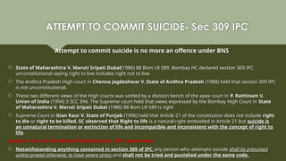 ATTEMPT TO COMMIT SUICIDE- Sec 309 IPC
Attempt to commit suicide is no more an offence under BNS
 State of Maharashtra V. Maruti Sripati Dubal(1986) 88 Bom LR 589, Bombay HC declared section 309 IPC
unconstitutional saying right to live includes right not to live.
 The Andhra Pradesh High court in Chenna Jagdeshwar V. State of Andhra Pradesh (1988) held that section 309 IPC
is not unconstitutional.
 These two different views of the High courts was settled by a division bench of the apex court in P. Rathinam V.
Union of India (1994) 3 SCC 394, The Supreme court held that views expressed by the Bombay High Court in State
of Maharashtra V. Maruti Sripati Dubal (1986) 88 Bom LR 589 is right
 Supreme Court in Gian Kaur V. State of Punjab (1996) held that Article 21 of the constitution does not include right
to die or right to be killed. SC observed that Right to life is a natural right embodied in Article 21 but suicide is
an unnatural termination or extinction of life and incompatible and inconsistent with the concept of right to
life.
Section 115 (1) of the Mental Healthcare Act, 2017 states that:
 Notwithstanding anything contained in section 309 of IPC any person who attempts suicide shall be presumed
unless proved otherwise, to have severe stress and shall not be tried and punished under the same code.
 