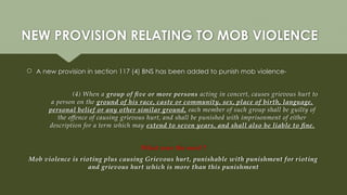NEW PROVISION RELATING TO MOB VIOLENCE
 A new provision in section 117 (4) BNS has been added to punish mob violence-
(4) When a group of five or more persons acting in concert, causes grievous hurt to
a person on the ground of his race, caste or community, sex, place of birth, language,
personal belief or any other similar ground, each member of such group shall be guilty of
the offence of causing grievous hurt, and shall be punished with imprisonment of either
description for a term which may extend to seven years, and shall also be liable to fine.
What was the need ?
Mob violence is rioting plus causing Grievous hurt, punishable with punishment for rioting
and grievous hurt which is more than this punishment
 