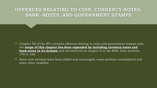 OFFENCES RELATING TO COIN, CURRENCY-NOTES,
BANK -NOTES, AND GOVERNMENT STAMPS
 Chapter XII of the IPC contains offences relating to coins and government stamps only;
the scope of this chapter has been expanded by including currency-notes and
bank-notes in its domain and renumbered as chapter X in the BNS, from sections
178 to 188.
 Some new sections have been added and rearranged, some sections consolidated and
some other modified
 
