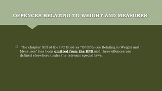 OFFENCES RELATING TO WEIGHT AND MEASURES-
 The chapter XIII of the IPC titled as “Of Offences Relating to Weight and
Measures” has been omitted from the BNS and these offences are
defined elsewhere under the relevant special laws.
 