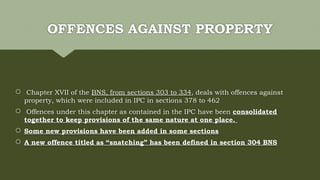 OFFENCES AGAINST PROPERTY
 Chapter XVII of the BNS, from sections 303 to 334, deals with offences against
property, which were included in IPC in sections 378 to 462
 Offences under this chapter as contained in the IPC have been consolidated
together to keep provisions of the same nature at one place.
 Some new provisions have been added in some sections
 A new offence titled as “snatching” has been defined in section 304 BNS
 