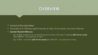 OVERVIEW
 Amount of fine rationalised
 Precedence to Offenses against Women & Child, Human Body over other Offenses
 Gender Neutral Offences:
o Sec 76 BNS– Assault or use of criminal force to woman with intent to disrobe [GN wrt Accused]
[Sec 354B IPC – accused only a man]
o Sec 77 BNS – Voyeurism [GN wrt Accused] [Sec 354C IPC – accused only a man]
 