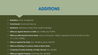 ADDITIONS
 Definitions: Child, Transgender
 Punishments: Community Service
 Abetment: Abetment outside India made Punishable
 Offences Against Women & Child: Sec 69 BNS, Sec 95 BNS
 Offences Affecting the Human Body: Mob Lynching [Sec 103(2)], Organised Crime & Terrorist Act [Sec
111-112 & 113 BNS]
 Offence Against the State: Sec 152 BNS in place 124A IPC
 Offences Relating to Currency-Notes & Bank-Notes
 Contempt of Lawful Authority of Public Servant: Sec 226 BNS
 Offences Against Property: Snatching [Sec 304 BNS]
 