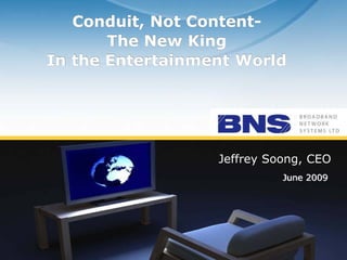 Conduit, Not Content-
                  The New King
           In the Entertainment World




                                 Jeffrey Soong, CEO
                                           June 2009




© BNS Ltd, all rights reserved
 
