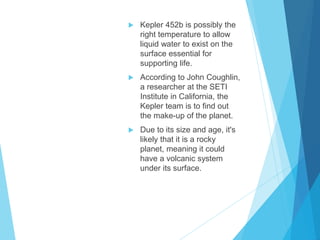  Kepler 452b is possibly the
right temperature to allow
liquid water to exist on the
surface essential for
supporting life.
 According to John Coughlin,
a researcher at the SETI
Institute in California, the
Kepler team is to find out
the make-up of the planet.
 Due to its size and age, it's
likely that it is a rocky
planet, meaning it could
have a volcanic system
under its surface.
 