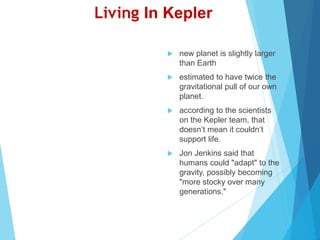 Living In Kepler
 new planet is slightly larger
than Earth
 estimated to have twice the
gravitational pull of our own
planet.
 according to the scientists
on the Kepler team, that
doesn’t mean it couldn’t
support life.
 Jon Jenkins said that
humans could "adapt" to the
gravity, possibly becoming
"more stocky over many
generations."
 