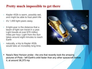 Pretty much impossible to get there
 Kepler 452b is warm, possibly wet,
and might be able to host plant life
 it's 1,400 light-years away.
 A light-year is the distance that a
beam of light can travel in a year.
Light travels at over 670 million
miles per hour. Light from the Sun
takes around eight minutes to reach
Earth
 naturally, a trip to Kepler 452b
would take an incredibly long time.
 Nasa's New Horizon probe - the one that recently took the amazing
pictures of Pluto - left Earth's orbit faster than any other spacecraft before
it, at around 36,373 mp
 
