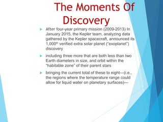 The Moments Of
Discovery
 After four-year primary mission (2009-2013) In
January 2015, the Kepler team, analyzing data
gathered by the Kepler spacecraft, announced its
1,000th verified extra solar planet (“exoplanet”)
discovery
 including three more that are both less than two
Earth diameters in size, and orbit within the
“habitable zone” of their parent stars
 bringing the current total of these to eight—(i.e.,
the regions where the temperature range could
allow for liquid water on planetary surfaces)—
 