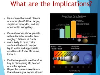 What are the Implications?
• Has shown that small planets
are more plentiful than larger,
Jupiter-sized worlds, and are
abundant in our galaxy.
• Current models show, planets
with a diameter smaller than
roughly 1.5 times of Earth
• more likely to have rocky
surfaces that could support
liquid water and appropriate
conditions to foster life as we
know it.
• Earth-size planets are therefore
key to discovering life beyond
our solar system.
• Kepler finds more exoplanets,
that ultimate goal comes closer!
 
